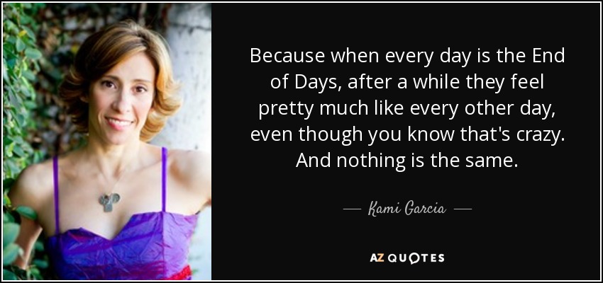 Because when every day is the End of Days, after a while they feel pretty much like every other day, even though you know that's crazy. And nothing is the same. - Kami Garcia