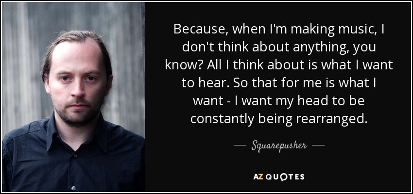 Because, when I'm making music, I don't think about anything, you know? All I think about is what I want to hear. So that for me is what I want - I want my head to be constantly being rearranged. - Squarepusher