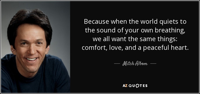 Because when the world quiets to the sound of your own breathing, we all want the same things: comfort, love, and a peaceful heart. - Mitch Albom