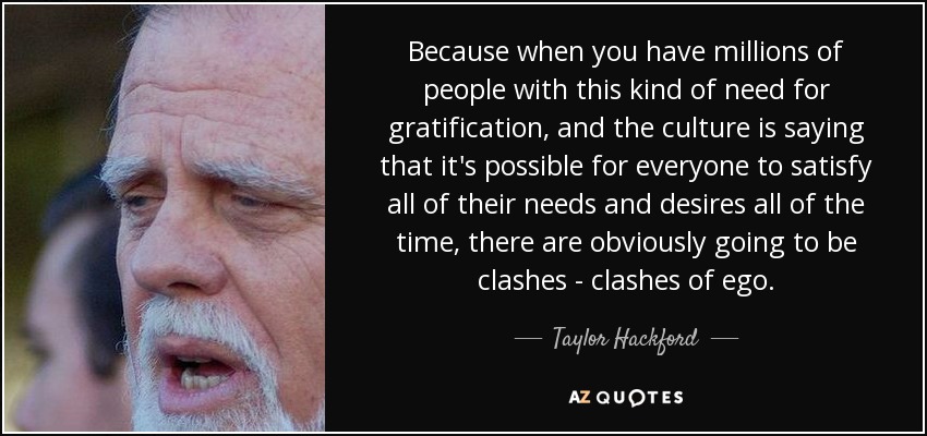 Because when you have millions of people with this kind of need for gratification, and the culture is saying that it's possible for everyone to satisfy all of their needs and desires all of the time, there are obviously going to be clashes - clashes of ego. - Taylor Hackford