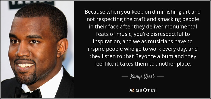 Because when you keep on diminishing art and not respecting the craft and smacking people in their face after they deliver monumental feats of music, you're disrespectful to inspiration, and we as musicians have to inspire people who go to work every day, and they listen to that Beyonce album and they feel like it takes them to another place. - Kanye West