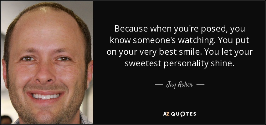 Because when you're posed, you know someone's watching. You put on your very best smile. You let your sweetest personality shine. - Jay Asher