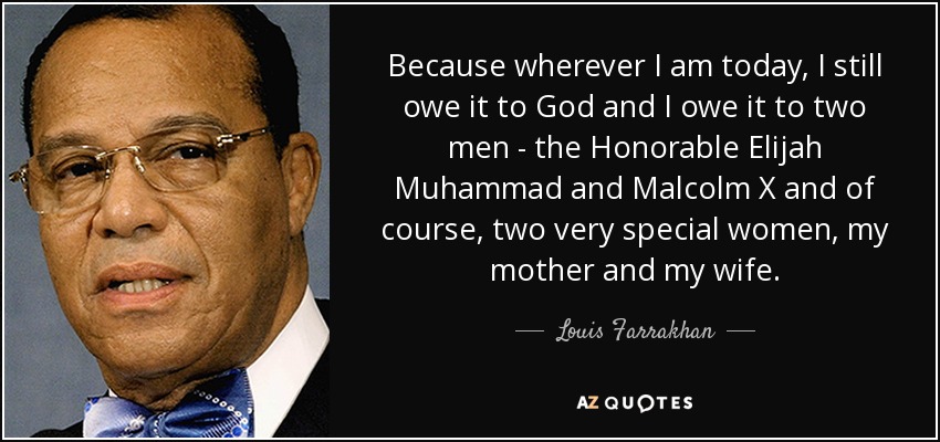 Because wherever I am today, I still owe it to God and I owe it to two men - the Honorable Elijah Muhammad and Malcolm X and of course, two very special women, my mother and my wife. - Louis Farrakhan