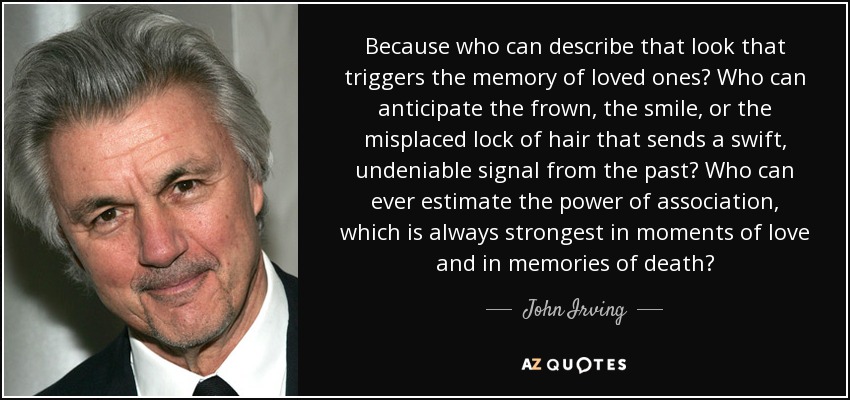 Because who can describe that look that triggers the memory of loved ones? Who can anticipate the frown, the smile, or the misplaced lock of hair that sends a swift, undeniable signal from the past? Who can ever estimate the power of association, which is always strongest in moments of love and in memories of death? - John Irving