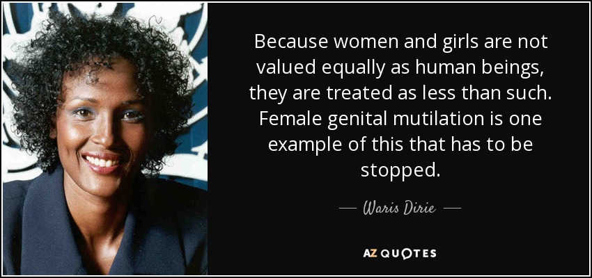 Because women and girls are not valued equally as human beings, they are treated as less than such. Female genital mutilation is one example of this that has to be stopped. - Waris Dirie
