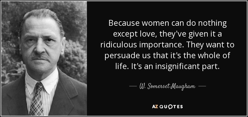 Because women can do nothing except love, they've given it a ridiculous importance. They want to persuade us that it's the whole of life. It's an insignificant part. - W. Somerset Maugham