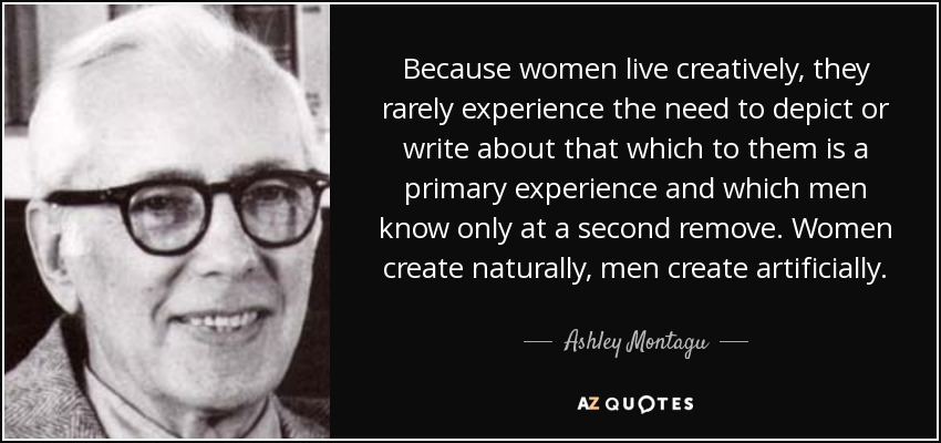 Because women live creatively, they rarely experience the need to depict or write about that which to them is a primary experience and which men know only at a second remove. Women create naturally, men create artificially. - Ashley Montagu