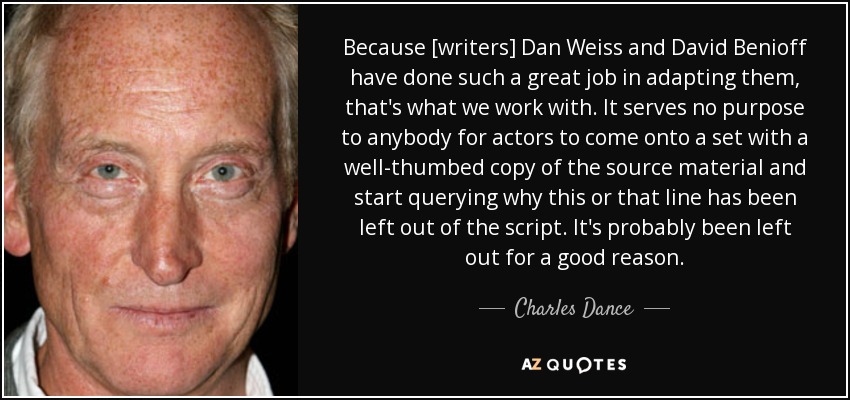 Because [writers] Dan Weiss and David Benioff have done such a great job in adapting them, that's what we work with. It serves no purpose to anybody for actors to come onto a set with a well-thumbed copy of the source material and start querying why this or that line has been left out of the script. It's probably been left out for a good reason. - Charles Dance