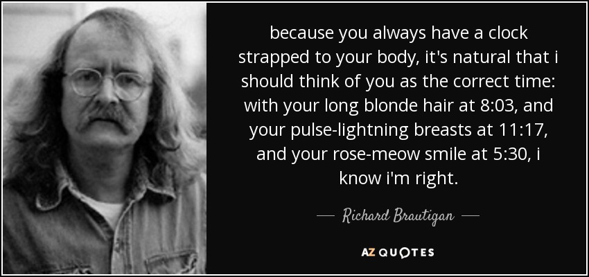 because you always have a clock strapped to your body, it's natural that i should think of you as the correct time: with your long blonde hair at 8:03, and your pulse-lightning breasts at 11:17, and your rose-meow smile at 5:30, i know i'm right. - Richard Brautigan