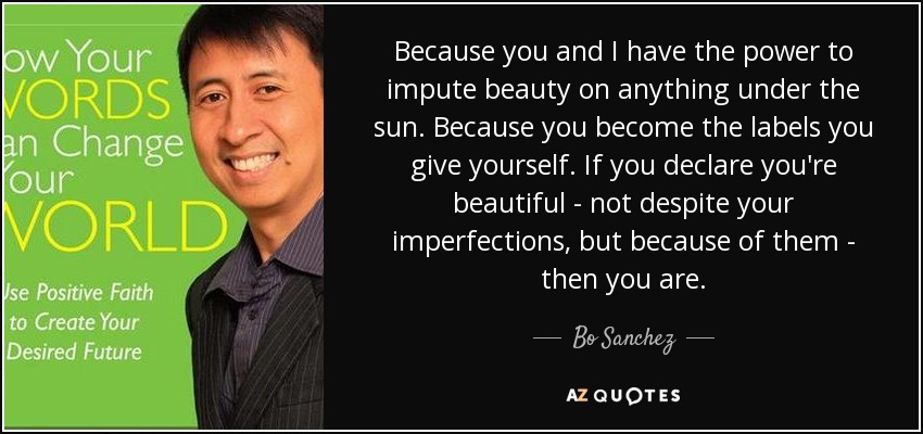 Because you and I have the power to impute beauty on anything under the sun. Because you become the labels you give yourself. If you declare you're beautiful - not despite your imperfections, but because of them - then you are. - Bo Sanchez