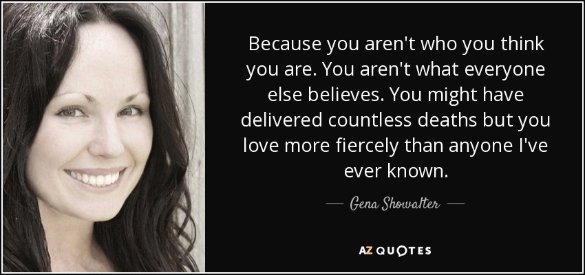 Because you aren't who you think you are. You aren't what everyone else believes. You might have delivered countless deaths but you love more fiercely than anyone I've ever known. - Gena Showalter