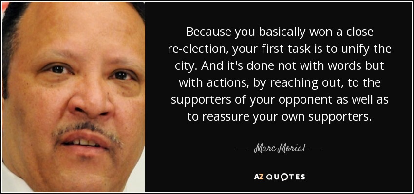 Because you basically won a close re-election, your first task is to unify the city. And it's done not with words but with actions, by reaching out, to the supporters of your opponent as well as to reassure your own supporters. - Marc Morial