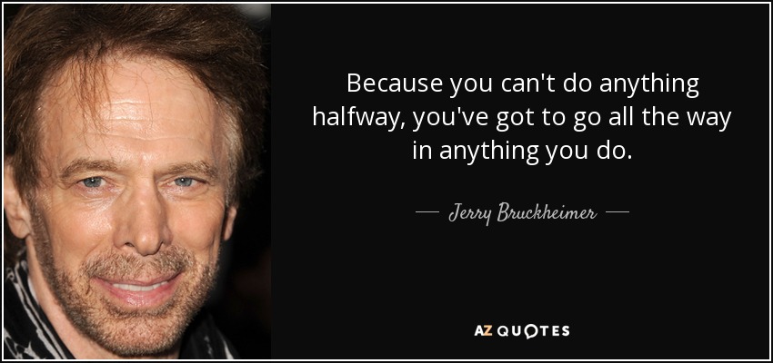 Because you can't do anything halfway, you've got to go all the way in anything you do. - Jerry Bruckheimer