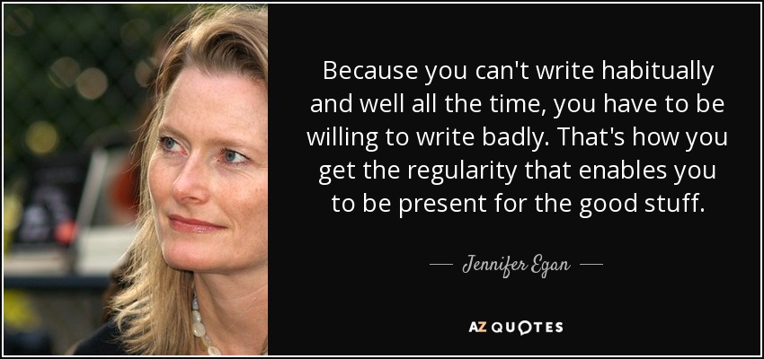 Because you can't write habitually and well all the time, you have to be willing to write badly. That's how you get the regularity that enables you to be present for the good stuff. - Jennifer Egan