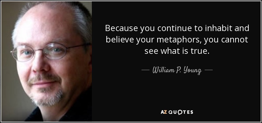 Because you continue to inhabit and believe your metaphors, you cannot see what is true. - William P. Young