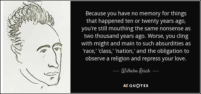Because you have no memory for things that happened ten or twenty years ago, you're still mouthing the same nonsense as two thousand years ago. Worse, you cling with might and main to such absurdities as 'race,' 'class,' 'nation,' and the obligation to observe a religion and repress your love. - Wilhelm Reich