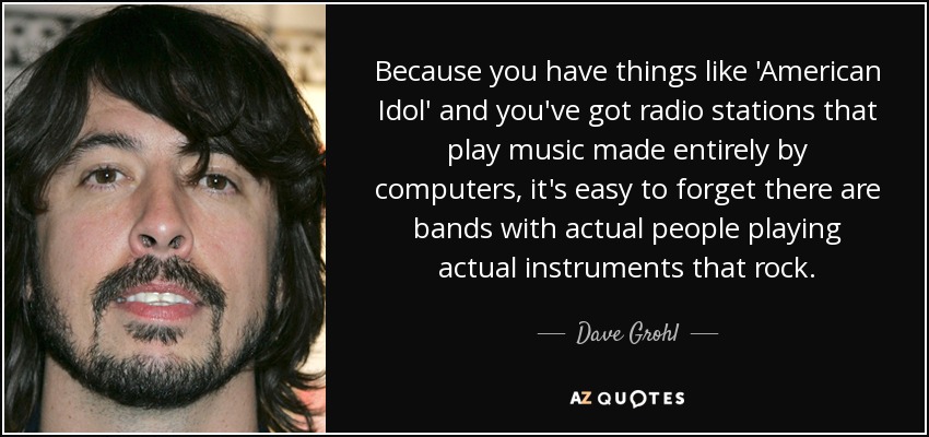 Because you have things like 'American Idol' and you've got radio stations that play music made entirely by computers, it's easy to forget there are bands with actual people playing actual instruments that rock. - Dave Grohl