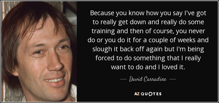 Because you know how you say I've got to really get down and really do some training and then of course, you never do or you do it for a couple of weeks and slough it back off again but I'm being forced to do something that I really want to do and I loved it. - David Carradine