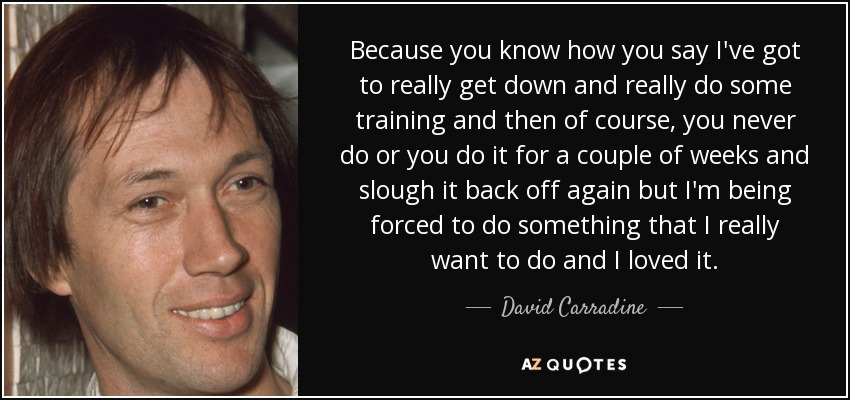 Because you know how you say I've got to really get down and really do some training and then of course, you never do or you do it for a couple of weeks and slough it back off again but I'm being forced to do something that I really want to do and I loved it. - David Carradine