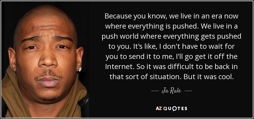 Because you know, we live in an era now where everything is pushed. We live in a push world where everything gets pushed to you. It's like, I don't have to wait for you to send it to me, I'll go get it off the Internet. So it was difficult to be back in that sort of situation. But it was cool. - Ja Rule