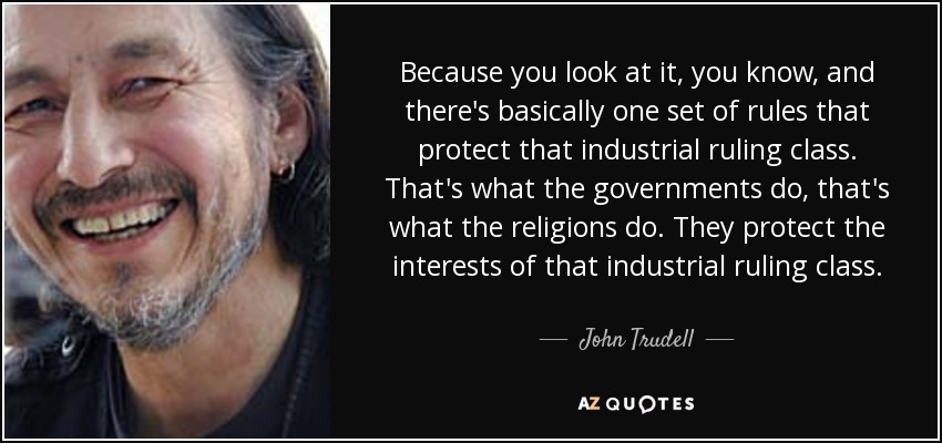 Because you look at it, you know, and there's basically one set of rules that protect that industrial ruling class. That's what the governments do, that's what the religions do. They protect the interests of that industrial ruling class. - John Trudell