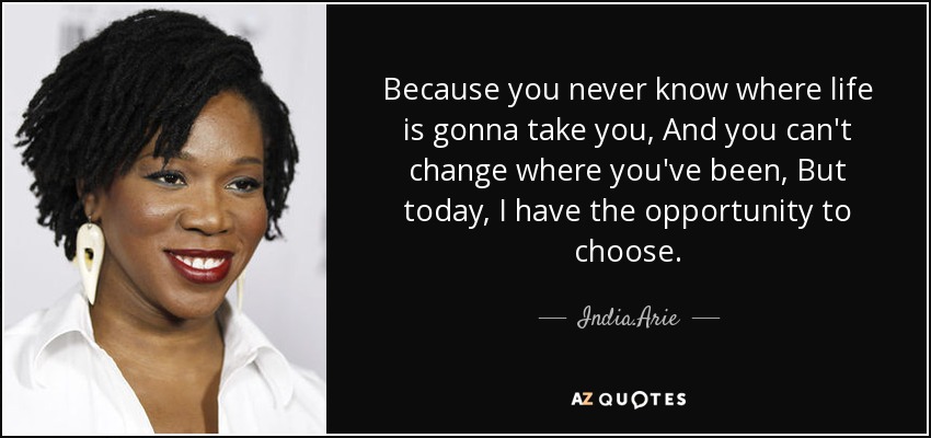 Because you never know where life is gonna take you, And you can't change where you've been, But today, I have the opportunity to choose. - India.Arie