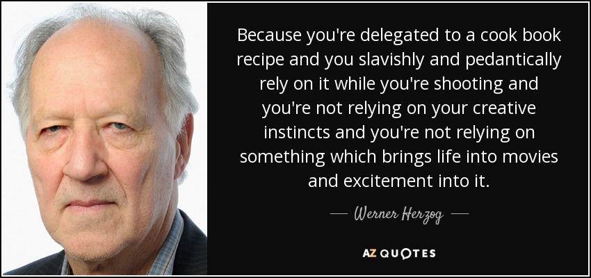 Because you're delegated to a cook book recipe and you slavishly and pedantically rely on it while you're shooting and you're not relying on your creative instincts and you're not relying on something which brings life into movies and excitement into it. - Werner Herzog