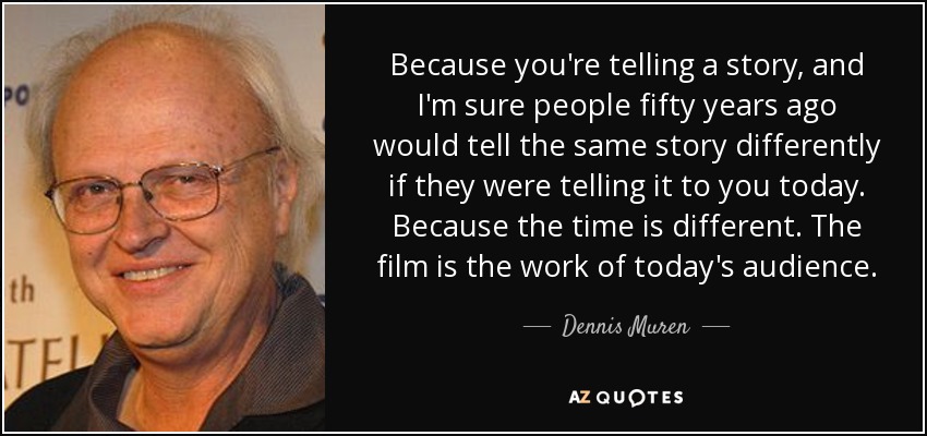 Because you're telling a story, and I'm sure people fifty years ago would tell the same story differently if they were telling it to you today. Because the time is different. The film is the work of today's audience. - Dennis Muren