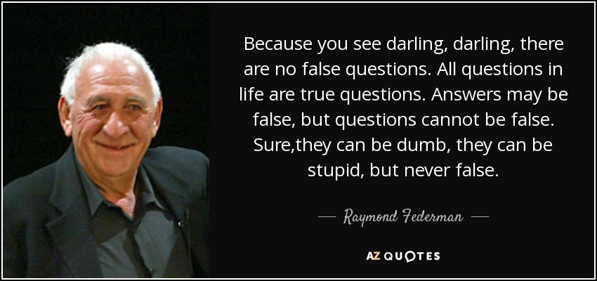 Because you see darling, darling, there are no false questions. All questions in life are true questions. Answers may be false, but questions cannot be false. Sure,they can be dumb, they can be stupid, but never false. - Raymond Federman