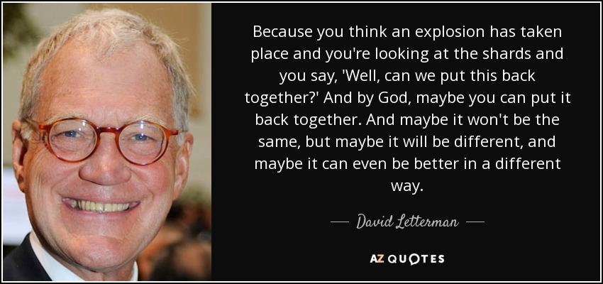 Because you think an explosion has taken place and you're looking at the shards and you say, 'Well, can we put this back together?' And by God, maybe you can put it back together. And maybe it won't be the same, but maybe it will be different, and maybe it can even be better in a different way. - David Letterman