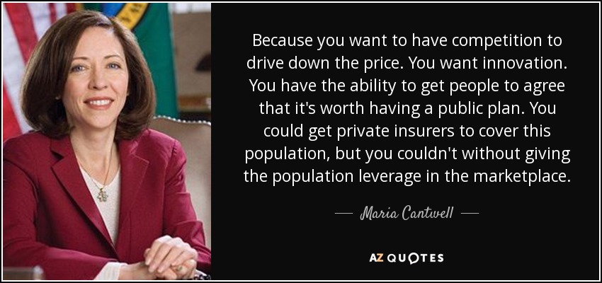 Because you want to have competition to drive down the price. You want innovation. You have the ability to get people to agree that it's worth having a public plan. You could get private insurers to cover this population, but you couldn't without giving the population leverage in the marketplace. - Maria Cantwell