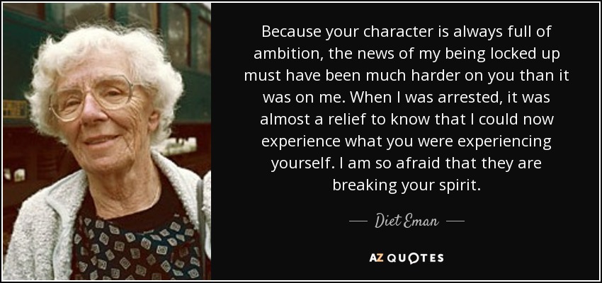 Because your character is always full of ambition, the news of my being locked up must have been much harder on you than it was on me. When I was arrested, it was almost a relief to know that I could now experience what you were experiencing yourself. I am so afraid that they are breaking your spirit. - Diet Eman