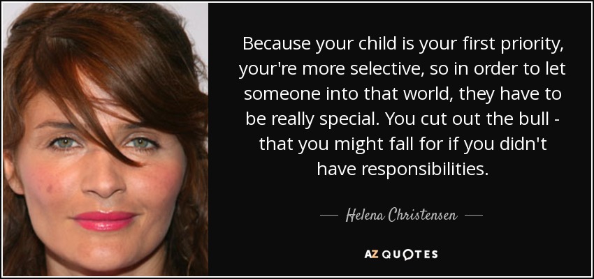 Because your child is your first priority, your're more selective, so in order to let someone into that world, they have to be really special. You cut out the bull - that you might fall for if you didn't have responsibilities. - Helena Christensen