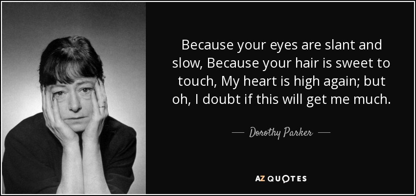 Because your eyes are slant and slow, Because your hair is sweet to touch, My heart is high again; but oh, I doubt if this will get me much. - Dorothy Parker