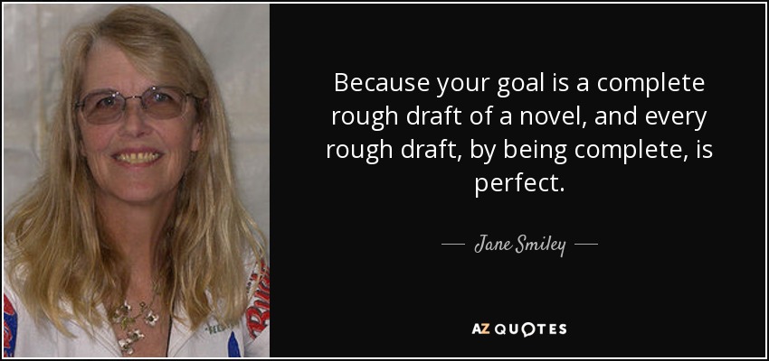 Because your goal is a complete rough draft of a novel, and every rough draft, by being complete, is perfect. - Jane Smiley