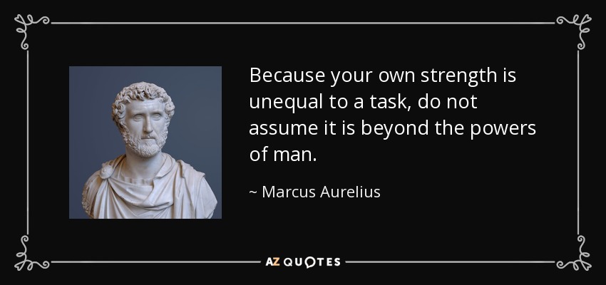 Because your own strength is unequal to a task, do not assume it is beyond the powers of man. - Marcus Aurelius