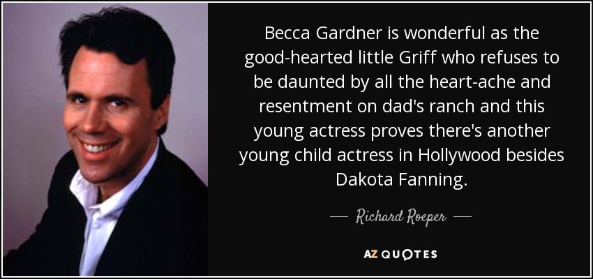 Becca Gardner is wonderful as the good-hearted little Griff who refuses to be daunted by all the heart-ache and resentment on dad's ranch and this young actress proves there's another young child actress in Hollywood besides Dakota Fanning. - Richard Roeper
