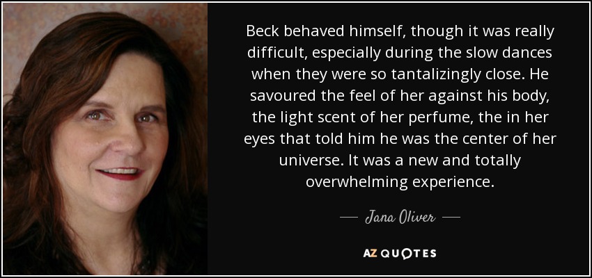 Beck behaved himself, though it was really difficult, especially during the slow dances when they were so tantalizingly close. He savoured the feel of her against his body, the light scent of her perfume, the in her eyes that told him he was the center of her universe. It was a new and totally overwhelming experience. - Jana Oliver