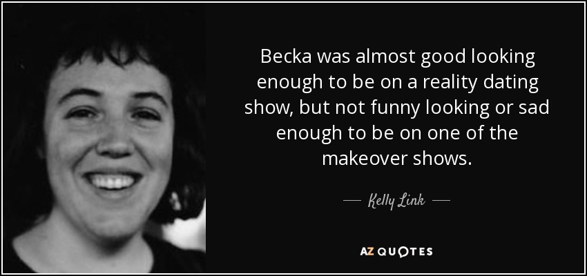 Becka was almost good looking enough to be on a reality dating show, but not funny looking or sad enough to be on one of the makeover shows. - Kelly Link