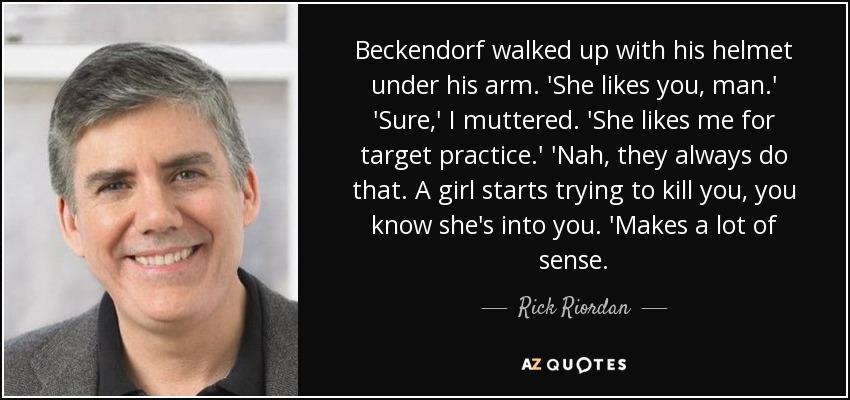 Beckendorf walked up with his helmet under his arm. 'She likes you, man.' 'Sure,' I muttered. 'She likes me for target practice.' 'Nah, they always do that. A girl starts trying to kill you, you know she's into you. 'Makes a lot of sense. - Rick Riordan
