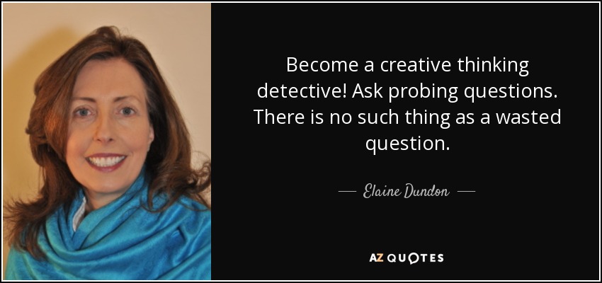 Become a creative thinking detective! Ask probing questions. There is no such thing as a wasted question. - Elaine Dundon