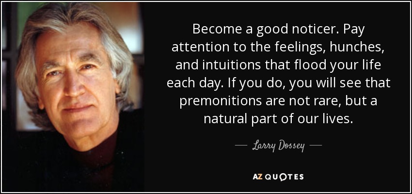 Become a good noticer. Pay attention to the feelings, hunches, and intuitions that flood your life each day. If you do, you will see that premonitions are not rare, but a natural part of our lives. - Larry Dossey