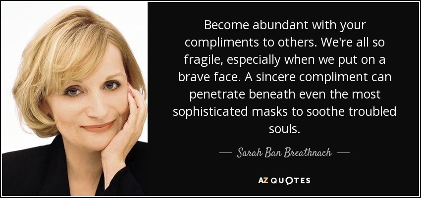 Become abundant with your compliments to others. We're all so fragile, especially when we put on a brave face. A sincere compliment can penetrate beneath even the most sophisticated masks to soothe troubled souls. - Sarah Ban Breathnach