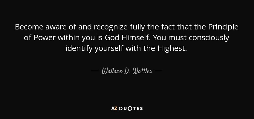Become aware of and recognize fully the fact that the Principle of Power within you is God Himself. You must consciously identify yourself with the Highest. - Wallace D. Wattles