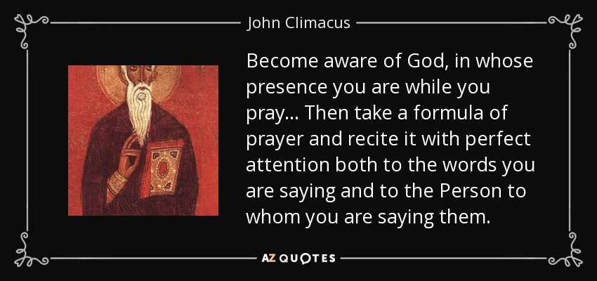 Become aware of God, in whose presence you are while you pray . . . Then take a formula of prayer and recite it with perfect attention both to the words you are saying and to the Person to whom you are saying them. - John Climacus