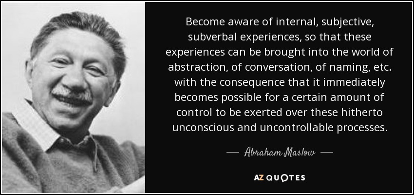 Become aware of internal, subjective, subverbal experiences, so that these experiences can be brought into the world of abstraction, of conversation, of naming, etc. with the consequence that it immediately becomes possible for a certain amount of control to be exerted over these hitherto unconscious and uncontrollable processes. - Abraham Maslow