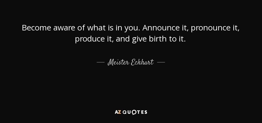 Become aware of what is in you. Announce it, pronounce it, produce it, and give birth to it. - Meister Eckhart