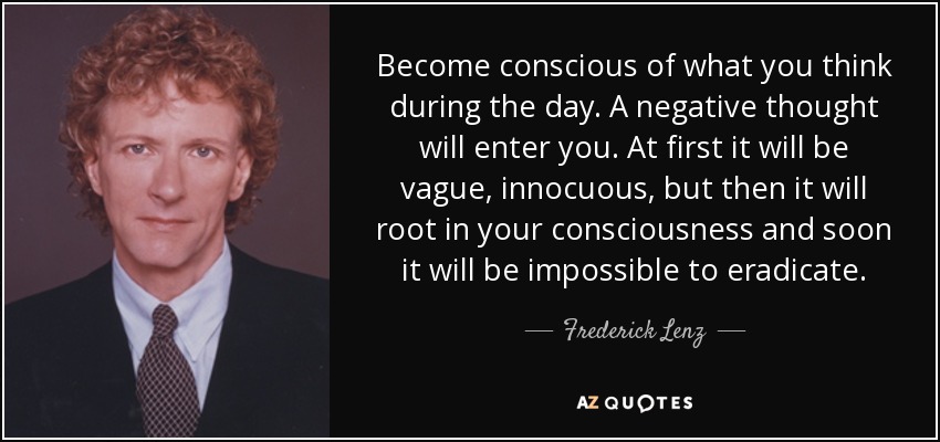 Become conscious of what you think during the day. A negative thought will enter you. At first it will be vague, innocuous, but then it will root in your consciousness and soon it will be impossible to eradicate. - Frederick Lenz