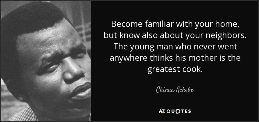 Become familiar with your home, but know also about your neighbors. The young man who never went anywhere thinks his mother is the greatest cook. - Chinua Achebe