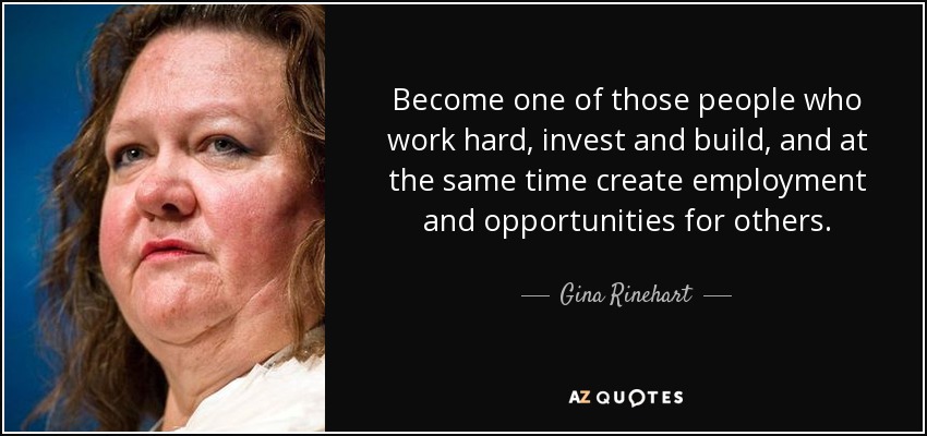 Become one of those people who work hard, invest and build, and at the same time create employment and opportunities for others. - Gina Rinehart